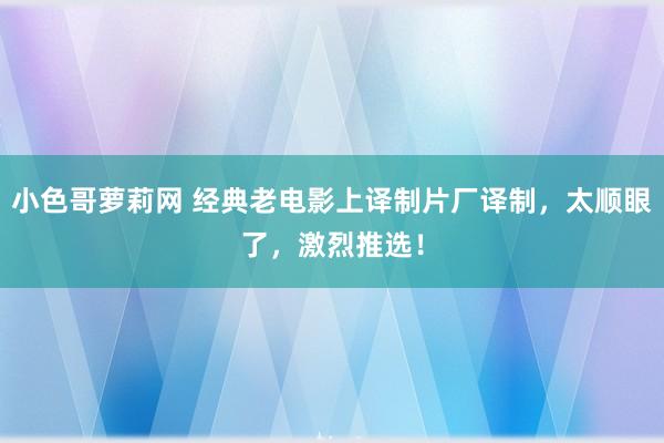 小色哥萝莉网 经典老电影上译制片厂译制，太顺眼了，激烈推选！