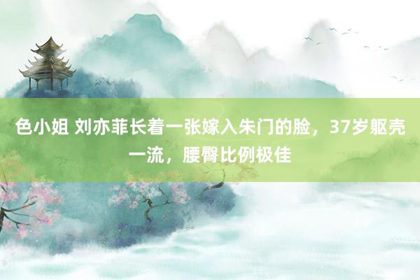 色小姐 刘亦菲长着一张嫁入朱门的脸，37岁躯壳一流，腰臀比例极佳