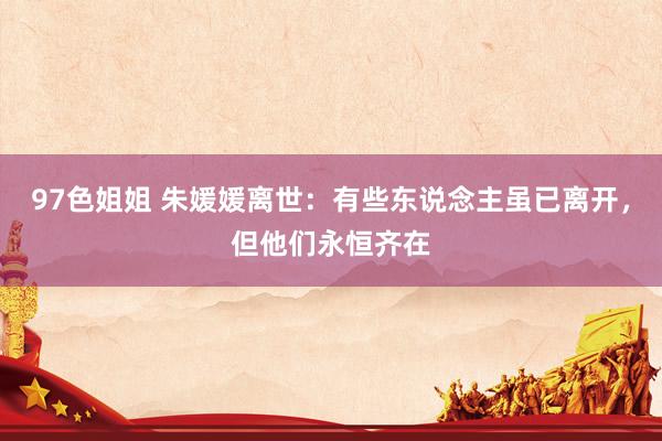 97色姐姐 朱媛媛离世：有些东说念主虽已离开，但他们永恒齐在
