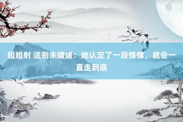 姐姐射 送别朱媛媛：她认定了一段情愫，就会一直走到底