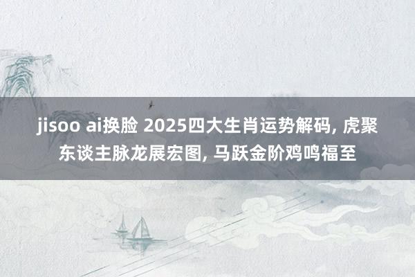 jisoo ai换脸 2025四大生肖运势解码， 虎聚东谈主脉龙展宏图， 马跃金阶鸡鸣福至