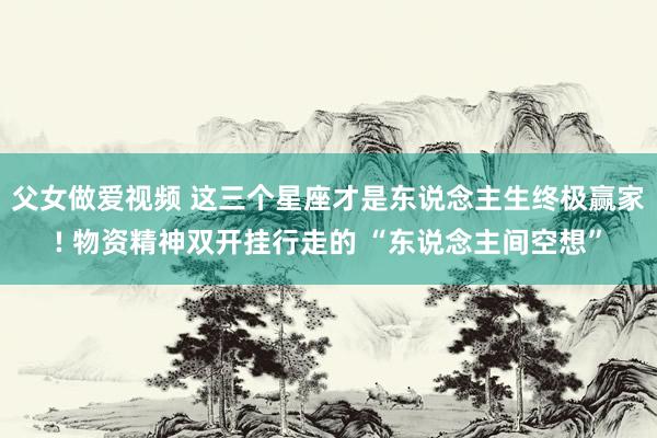 父女做爱视频 这三个星座才是东说念主生终极赢家! 物资精神双开挂行走的 “东说念主间空想”