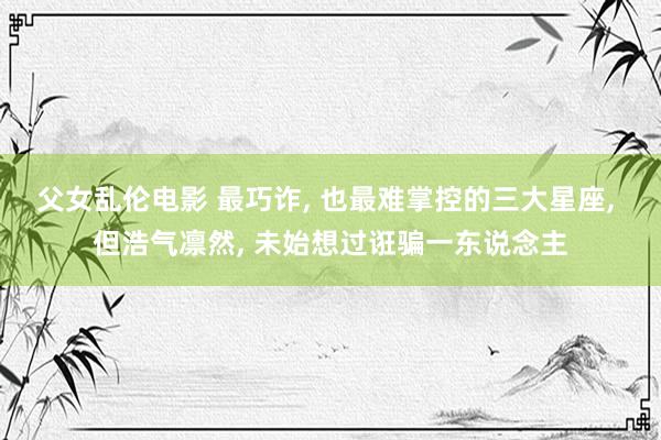 父女乱伦电影 最巧诈， 也最难掌控的三大星座， 但浩气凛然， 未始想过诳骗一东说念主