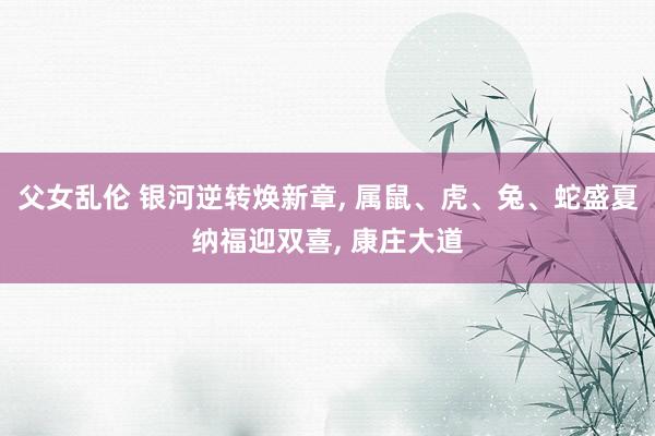 父女乱伦 银河逆转焕新章， 属鼠、虎、兔、蛇盛夏纳福迎双喜， 康庄大道