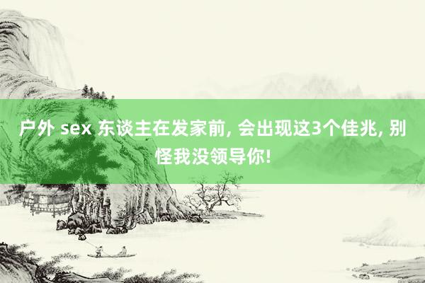 户外 sex 东谈主在发家前， 会出现这3个佳兆， 别怪我没领导你!