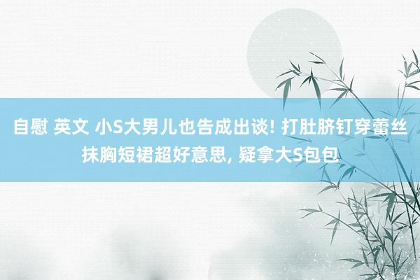 自慰 英文 小S大男儿也告成出谈! 打肚脐钉穿蕾丝抹胸短裙超好意思， 疑拿大S包包
