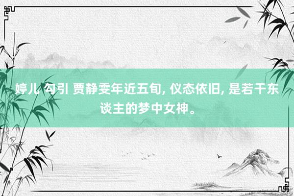 婷儿 勾引 贾静雯年近五旬， 仪态依旧， 是若干东谈主的梦中女神。