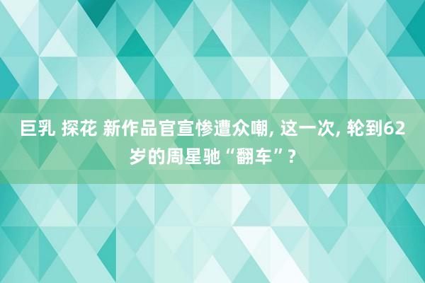 巨乳 探花 新作品官宣惨遭众嘲， 这一次， 轮到62岁的周星驰“翻车”?