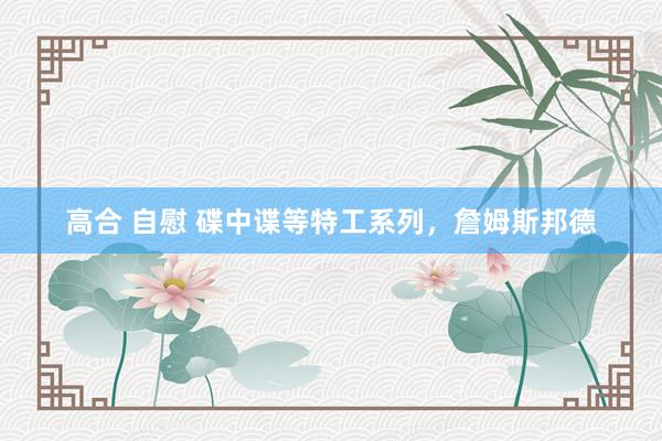 高合 自慰 碟中谍等特工系列，詹姆斯邦德