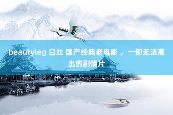 beautyleg 白丝 国产经典老电影 ，一部无法高出的剧情片