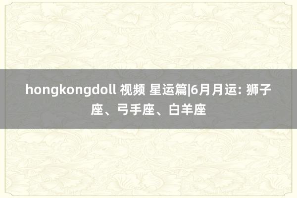 hongkongdoll 视频 星运篇|6月月运: 狮子座、弓手座、白羊座
