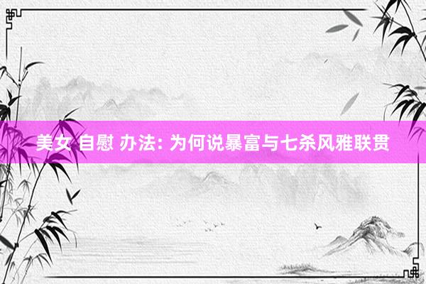 美女 自慰 办法: 为何说暴富与七杀风雅联贯