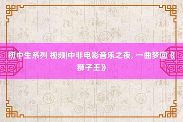 初中生系列 视频|中非电影音乐之夜， 一曲梦回《狮子王》