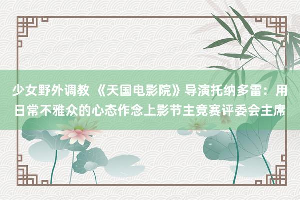 少女野外调教 《天国电影院》导演托纳多雷：用日常不雅众的心态作念上影节主竞赛评委会主席
