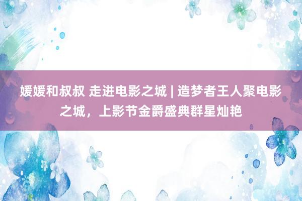 媛媛和叔叔 走进电影之城 | 造梦者王人聚电影之城，上影节金爵盛典群星灿艳
