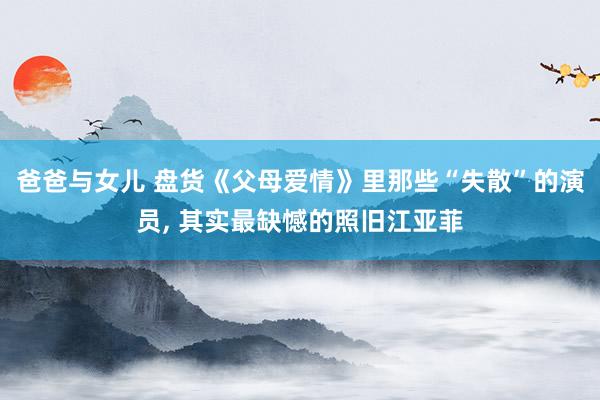 爸爸与女儿 盘货《父母爱情》里那些“失散”的演员， 其实最缺憾的照旧江亚菲