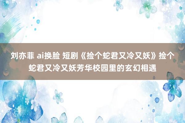 刘亦菲 ai换脸 短剧《捡个蛇君又冷又妖》捡个蛇君又冷又妖芳华校园里的玄幻相遇