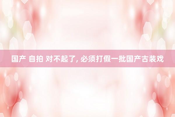 国产 自拍 对不起了， 必须打假一批国产古装戏