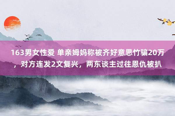 163男女性爱 单亲姆妈称被齐好意思竹骗20万，对方连发2文复兴，两东谈主过往恩仇被扒