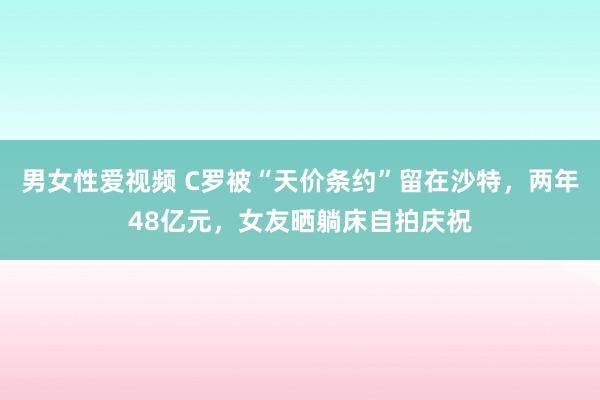 男女性爱视频 C罗被“天价条约”留在沙特，两年48亿元，女友晒躺床自拍庆祝
