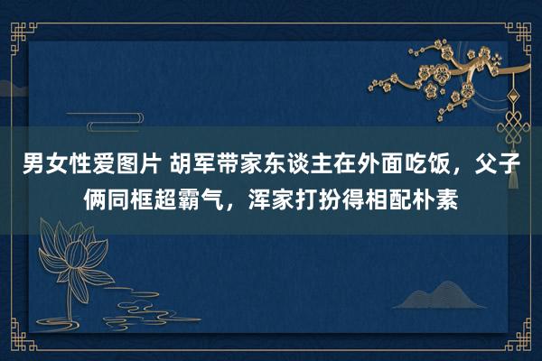 男女性爱图片 胡军带家东谈主在外面吃饭，父子俩同框超霸气，浑家打扮得相配朴素