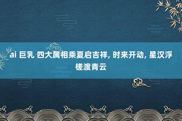 ai 巨乳 四大属相乘夏启吉祥， 时来开动， 星汉浮槎渡青云
