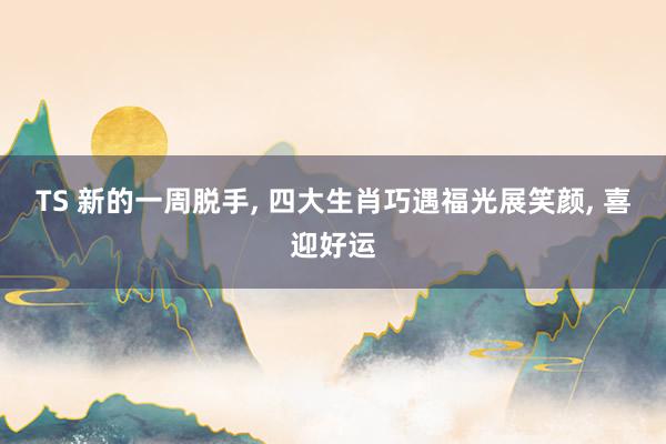 TS 新的一周脱手， 四大生肖巧遇福光展笑颜， 喜迎好运
