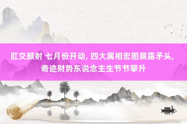 肛交颜射 七月份开动， 四大属相宏图展露矛头， 奇迹财势东说念主生节节攀升